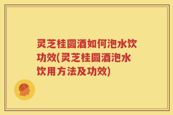 灵芝桂圆酒如何泡水饮功效(灵芝桂圆酒泡水饮用方法及功效)