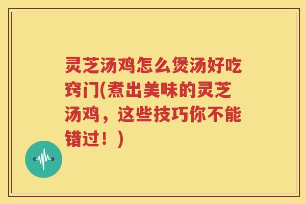 灵芝汤鸡怎么煲汤好吃窍门(煮出美味的灵芝汤鸡，这些技巧你不能错过！)