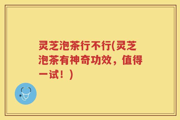 灵芝泡茶行不行(灵芝泡茶有神奇功效，值得一试！)