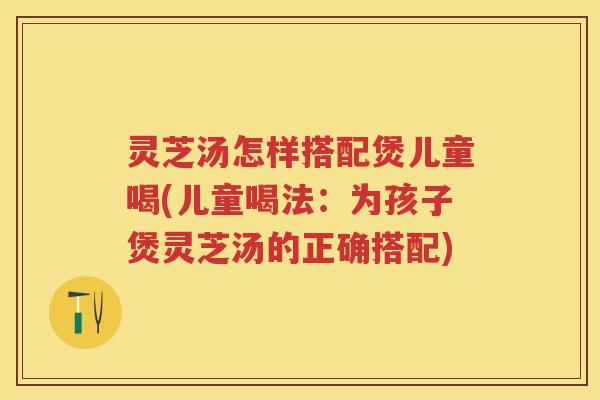 灵芝汤怎样搭配煲儿童喝(儿童喝法：为孩子煲灵芝汤的正确搭配)