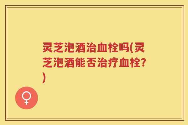 灵芝泡酒吗(灵芝泡酒能否?) 灵芝泡酒吗(灵芝泡酒能否?)