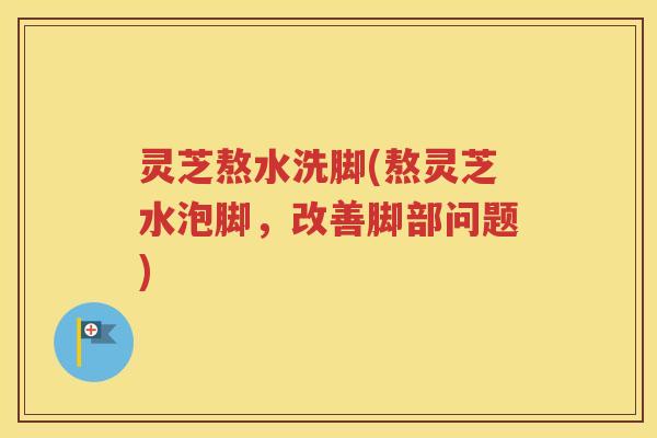 灵芝熬水洗脚(熬灵芝水泡脚，改善脚部问题)