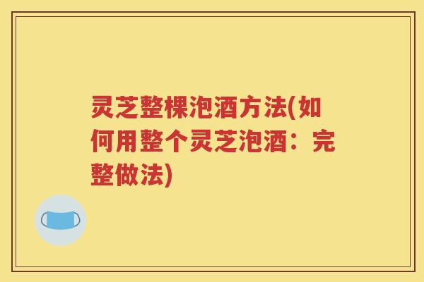 灵芝整棵泡酒方法(如何用整个灵芝泡酒：完整做法)