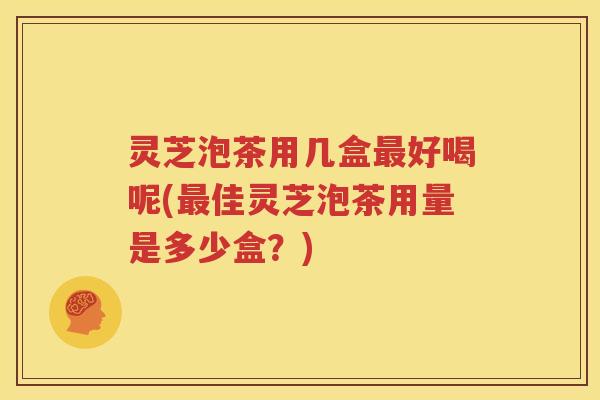 灵芝泡茶用几盒好喝呢(佳灵芝泡茶用量是多少盒?) 灵芝泡茶用几盒好喝呢(佳灵芝泡茶用量是多少盒?)