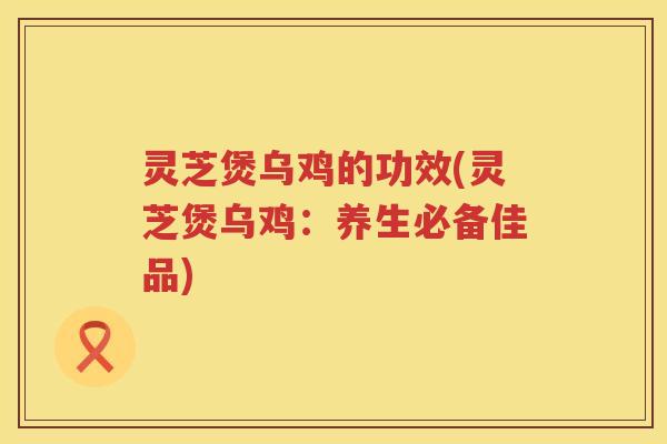 灵芝煲乌鸡的功效(灵芝煲乌鸡：养生必备佳品)