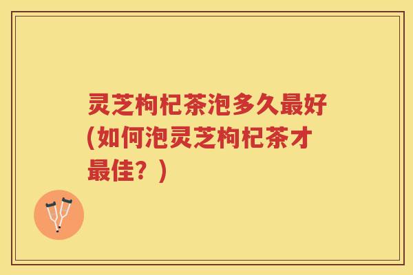 灵芝枸杞茶泡多久最好(如何泡灵芝枸杞茶才最佳？)