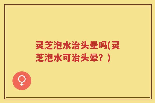 灵芝泡水治头晕吗(灵芝泡水可治头晕？)