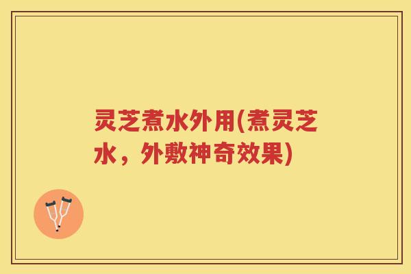 灵芝煮水外用(煮灵芝水，外敷神奇效果)