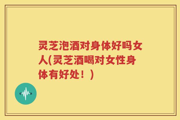 灵芝泡酒对身体好吗女人(灵芝酒喝对女性身体有好处！)