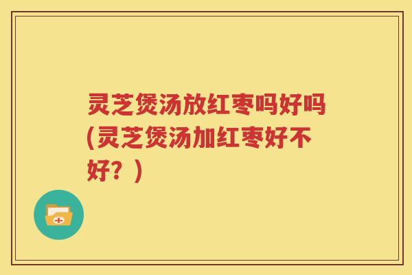 灵芝煲汤放红枣吗好吗(灵芝煲汤加红枣好不好？)