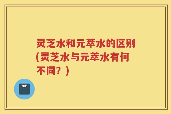 灵芝水和元萃水的区别(灵芝水与元萃水有何不同？)