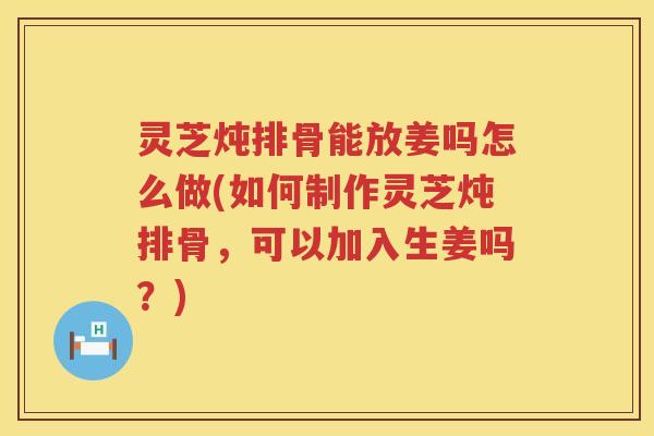灵芝炖排骨能放姜吗怎么做(如何制作灵芝炖排骨,可以加入生姜吗?) 灵芝炖排骨能放姜吗怎么做(如何制作灵芝炖排骨,可以加入生姜吗?)