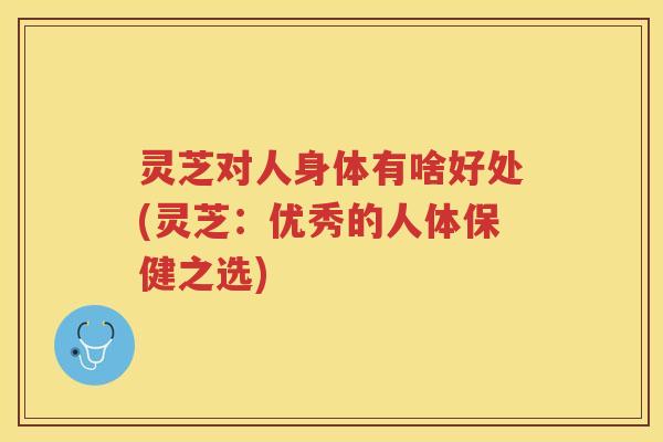 灵芝对人身体有啥好处(灵芝：优秀的人体保健之选)