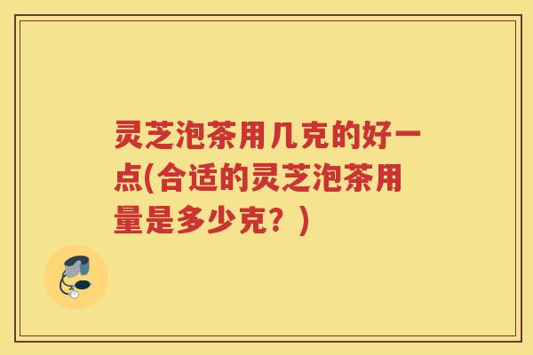 灵芝泡茶用几克的好一点(合适的灵芝泡茶用量是多少克？)