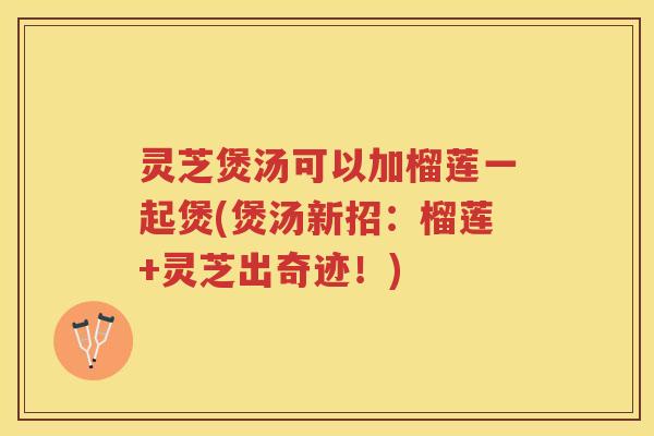 灵芝煲汤可以加榴莲一起煲(煲汤新招：榴莲+灵芝出奇迹！)