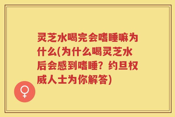 灵芝水喝完会嗜睡嘛为什么(为什么喝灵芝水后会感到嗜睡？约旦权威人士为你解答)