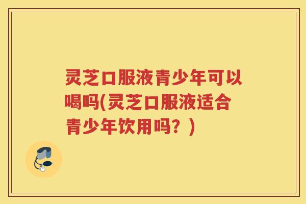 灵芝口服液青少年可以喝吗(灵芝口服液适合青少年饮用吗？)