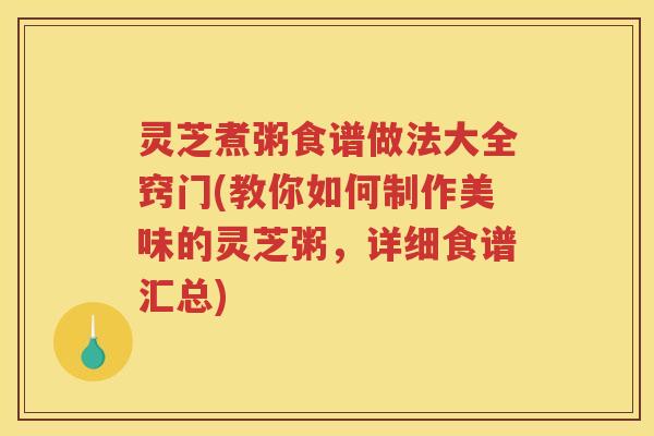 灵芝煮粥食谱做法大全窍门(教你如何制作美味的灵芝粥，详细食谱汇总)