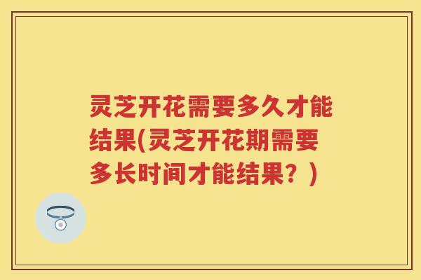 灵芝开花需要多久才能结果(灵芝开花期需要多长时间才能结果？)