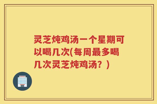 灵芝炖鸡汤一个星期可以喝几次(每周最多喝几次灵芝炖鸡汤？)