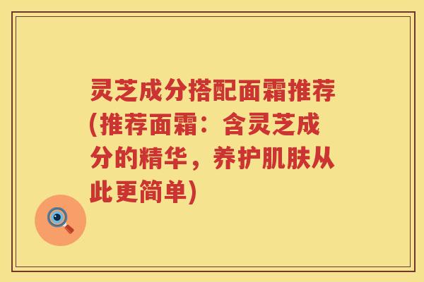 灵芝成分搭配面霜推荐(推荐面霜：含灵芝成分的精华，养护肌肤从此更简单)