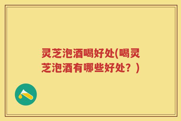 灵芝泡酒喝好处(喝灵芝泡酒有哪些好处？)