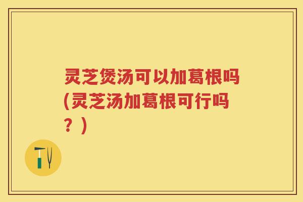 灵芝煲汤可以加葛根吗(灵芝汤加葛根可行吗？)