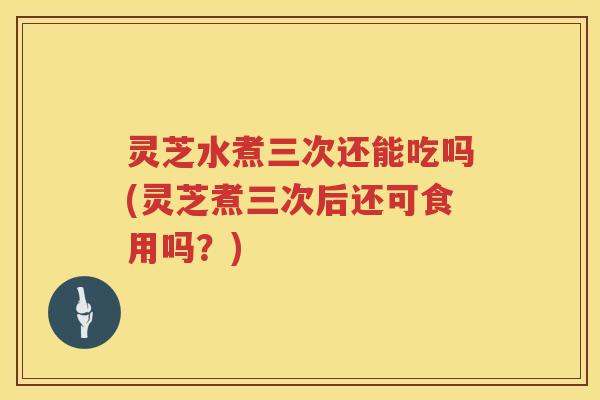 灵芝水煮三次还能吃吗(灵芝煮三次后还可食用吗？)