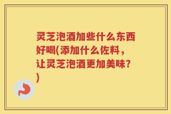 灵芝泡酒加些什么东西好喝(添加什么佐料，让灵芝泡酒更加美味？)