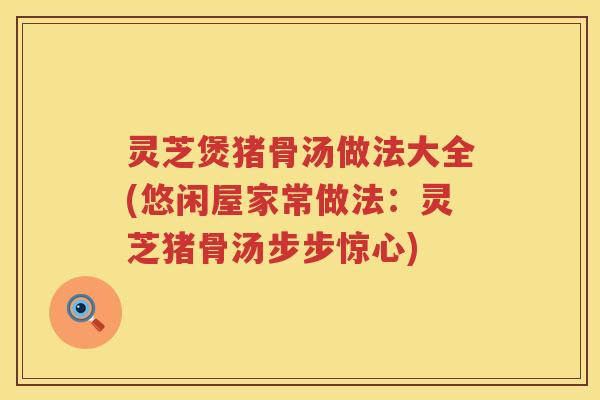 灵芝煲猪骨汤做法大全(悠闲屋家常做法：灵芝猪骨汤步步惊心)