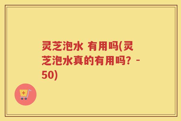 灵芝泡水 有用吗(灵芝泡水真的有用吗？-50)