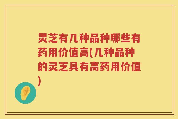 灵芝有几种品种哪些有药用价值高(几种品种的灵芝具有高药用价值)