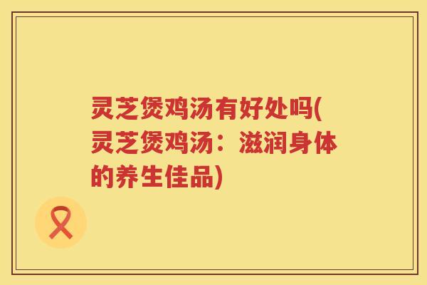 灵芝煲鸡汤有好处吗(灵芝煲鸡汤：滋润身体的养生佳品)