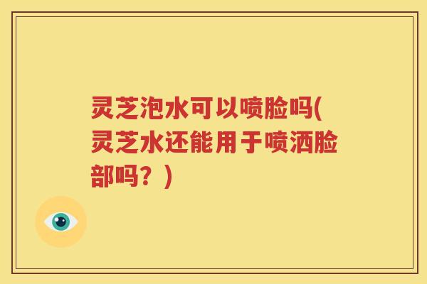 灵芝泡水可以喷脸吗(灵芝水还能用于喷洒脸部吗？)