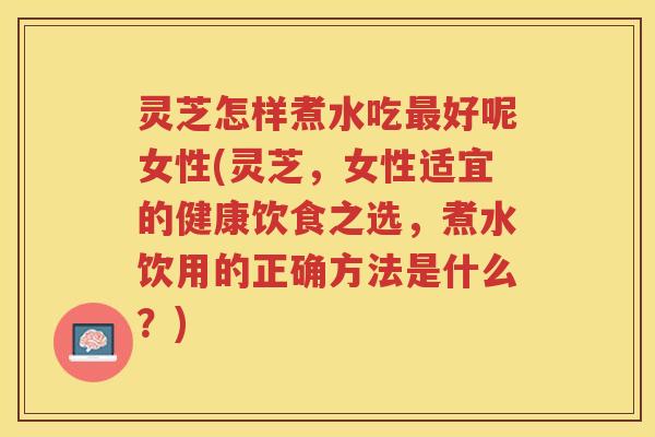 灵芝怎样煮水吃最好呢女性(灵芝，女性适宜的健康饮食之选，煮水饮用的正确方法是什么？)