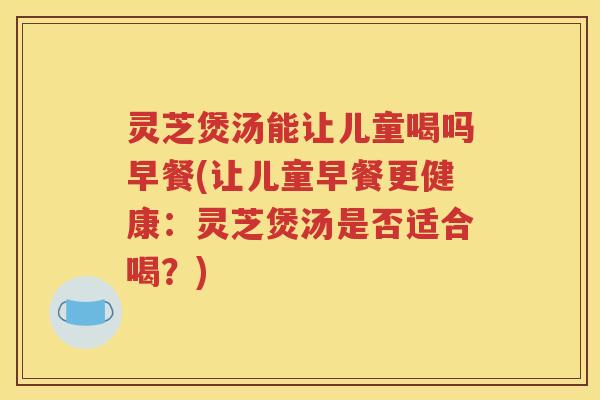 灵芝煲汤能让儿童喝吗早餐(让儿童早餐更健康：灵芝煲汤是否适合喝？)