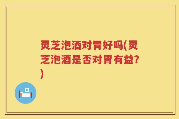 灵芝泡酒对胃好吗(灵芝泡酒是否对胃有益？)