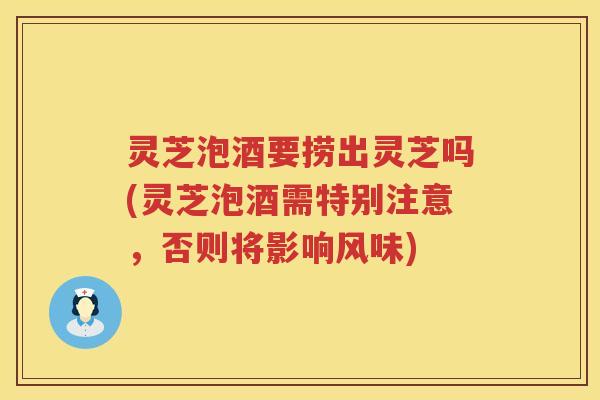 灵芝泡酒要捞出灵芝吗(灵芝泡酒需特别注意，否则将影响风味)