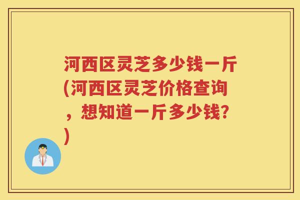 河西区灵芝多少钱一斤(河西区灵芝价格查询，想知道一斤多少钱？)
