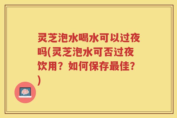 灵芝泡水喝水可以过夜吗(灵芝泡水可否过夜饮用？如何保存最佳？)