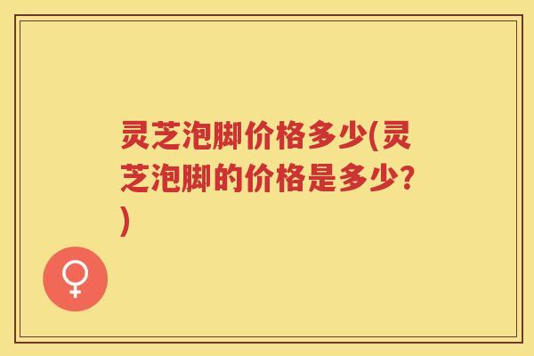 灵芝泡脚价格多少(灵芝泡脚的价格是多少？)