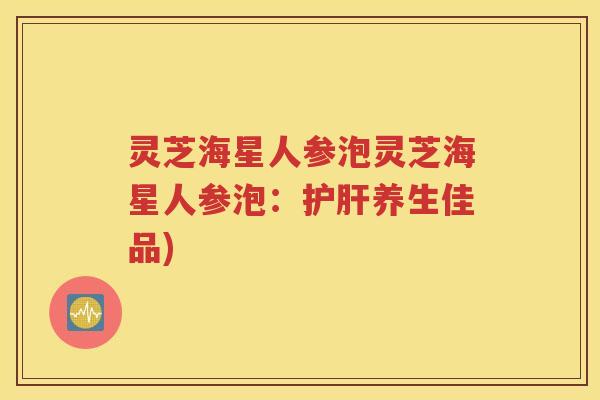 灵芝海星人参泡灵芝海星人参泡:养生佳品) 灵芝海星人参泡灵芝海星人参泡:养生佳品)