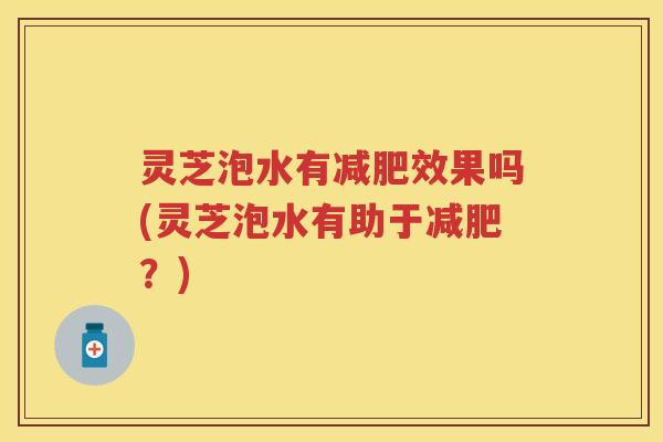 灵芝泡水有效果吗(灵芝泡水有助于?) 灵芝泡水有效果吗(灵芝泡水有助于?)