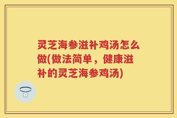 灵芝海参滋补鸡汤怎么做(做法简单，健康滋补的灵芝海参鸡汤)