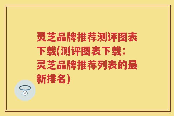 灵芝品牌推荐测评图表下载(测评图表下载：灵芝品牌推荐列表的最新排名)