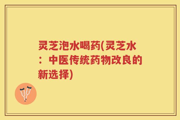 灵芝泡水喝药(灵芝水：中医传统药物改良的新选择)