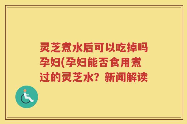 灵芝煮水后可以吃掉吗孕妇(孕妇能否食用煮过的灵芝水？新闻解读