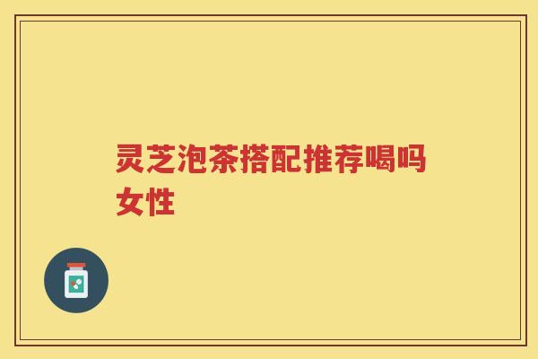 灵芝泡茶搭配推荐喝吗女性 灵芝泡茶搭配推荐喝吗女性