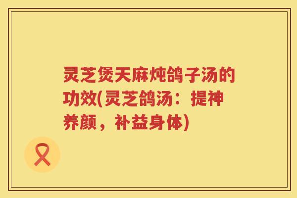 灵芝煲天麻炖鸽子汤的功效(灵芝鸽汤：提神养颜，补益身体)