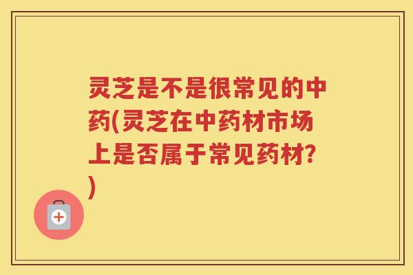 灵芝是不是很常见的中药(灵芝在中药材市场上是否属于常见药材？)